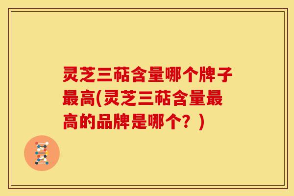 灵芝三萜含量哪个牌子最高(灵芝三萜含量最高的品牌是哪个?)