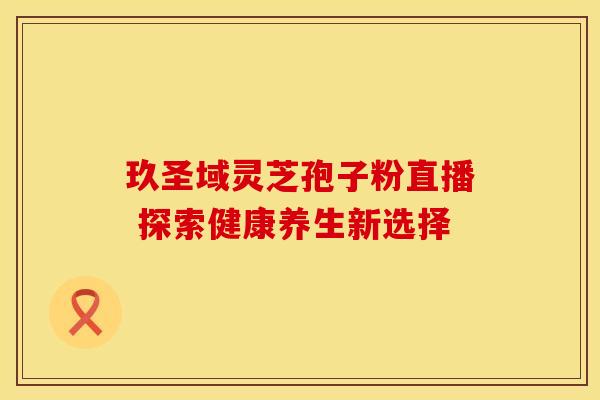 玖圣域灵芝孢子粉直播 探索健康养生新选择