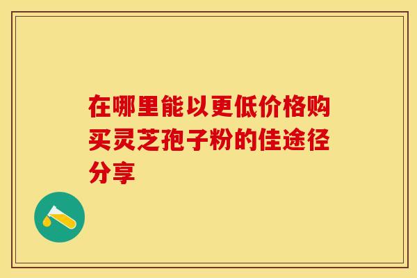 在哪里能以更低价格购买灵芝孢子粉的佳途径分享