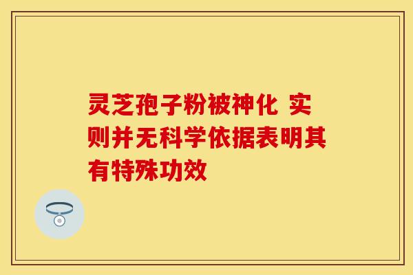 灵芝孢子粉被神化 实则并无科学依据表明其有特殊功效