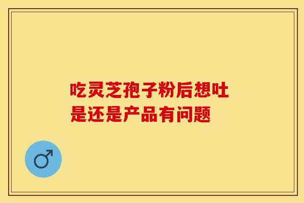 吃灵芝孢子粉后想吐 是还是产品有问题