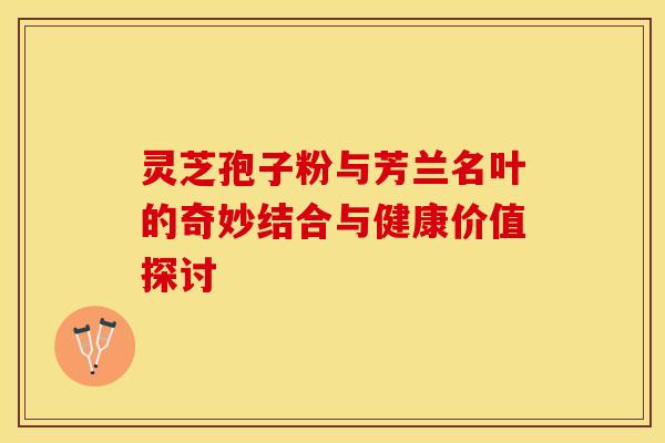 灵芝孢子粉与芳兰名叶的奇妙结合与健康价值探讨
