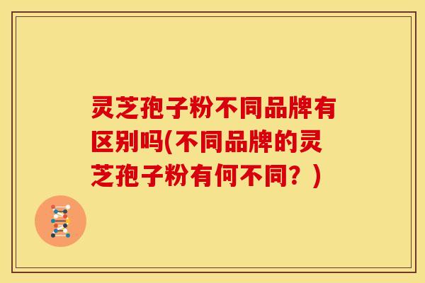 灵芝孢子粉不同品牌有区别吗(不同品牌的灵芝孢子粉有何不同?)