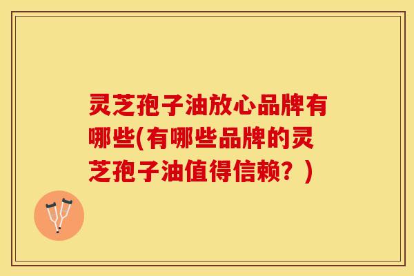 灵芝孢子油放心品牌有哪些(有哪些品牌的灵芝孢子油值得信赖?)