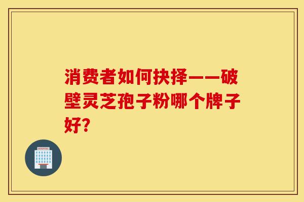 消费者如何抉择——破壁灵芝孢子粉哪个牌子好？