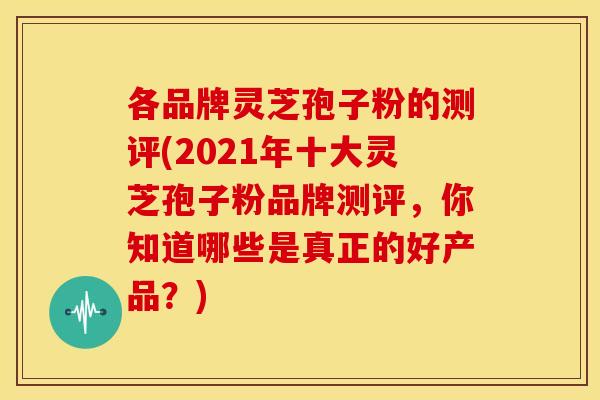 各品牌灵芝孢子粉的测评(2021年十大灵芝孢子粉品牌测评，你知道哪些是真正的好产品？)