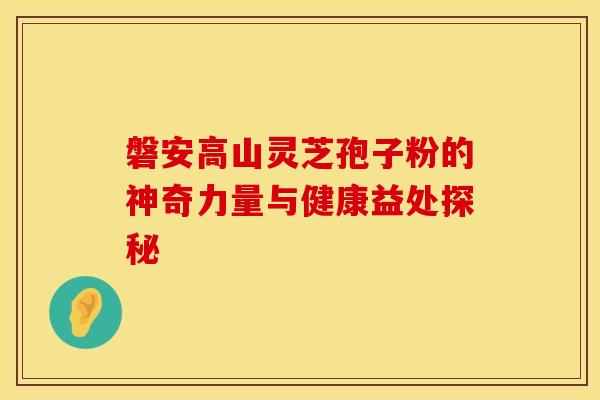 磐安高山灵芝孢子粉的神奇力量与健康益处探秘