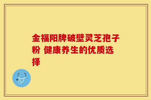 金福阳牌破壁灵芝孢子粉 健康养生的优质选择