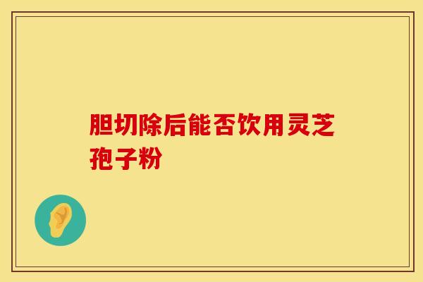 胆切除后能否饮用灵芝孢子粉