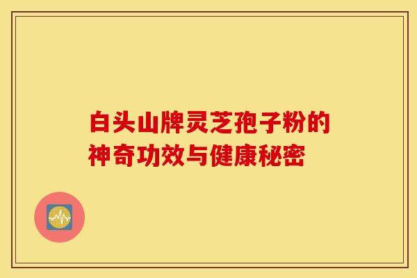 白头山牌灵芝孢子粉的神奇功效与健康秘密