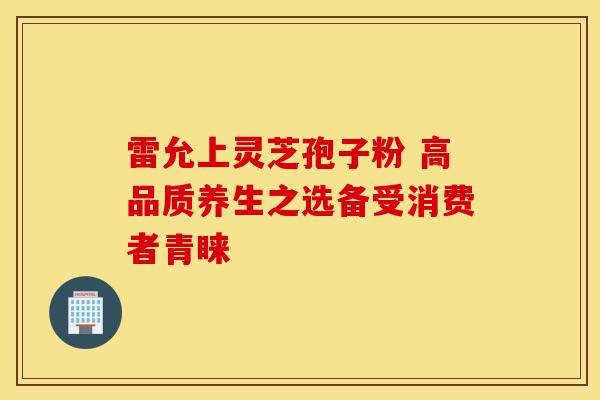 雷允上灵芝孢子粉 高品质养生之选备受消费者青睐