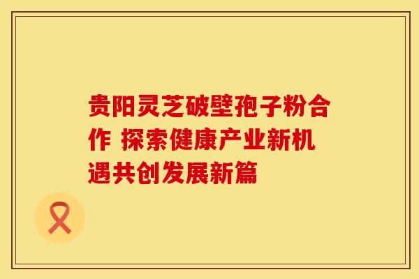 贵阳灵芝破壁孢子粉合作 探索健康产业新机遇共创发展新篇