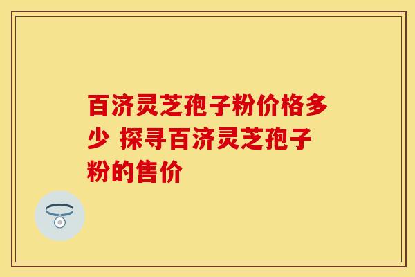 百济灵芝孢子粉价格多少 探寻百济灵芝孢子粉的售价