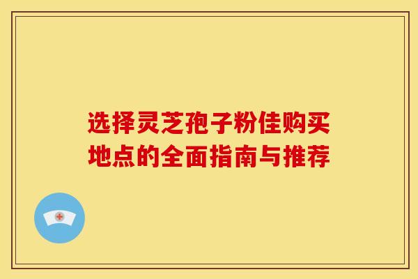 选择灵芝孢子粉佳购买地点的全面指南与推荐