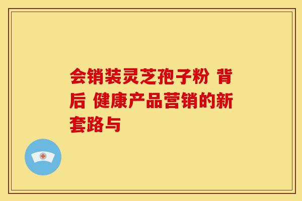 会销装灵芝孢子粉 背后 健康产品营销的新套路与