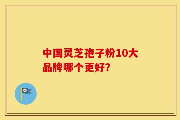 中国灵芝孢子粉10大品牌哪个更好？