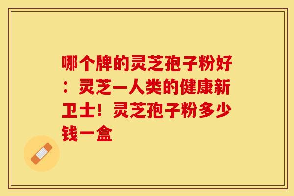 哪个牌的灵芝孢子粉好:灵芝—人类的健康新卫士!灵芝孢子粉多少钱一盒