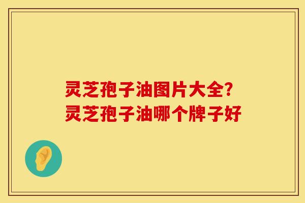灵芝孢子油图片大全?灵芝孢子油哪个牌子好