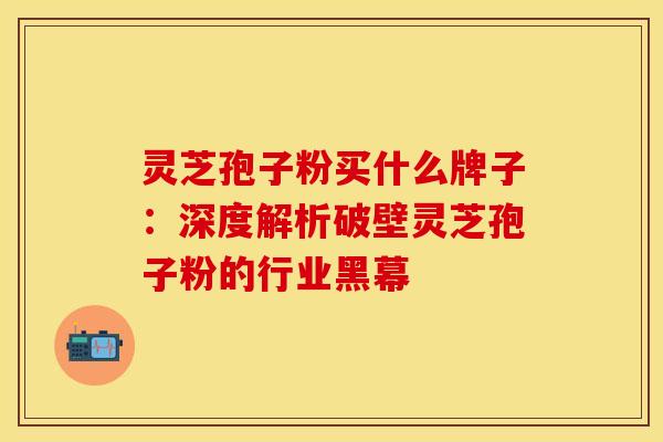 灵芝孢子粉买什么牌子：深度解析破壁灵芝孢子粉的行业黑幕