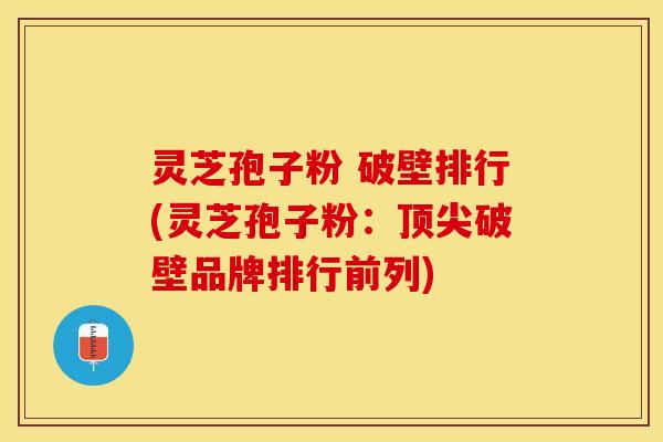 灵芝孢子粉 破壁排行(灵芝孢子粉:顶尖破壁品牌排行前列)
