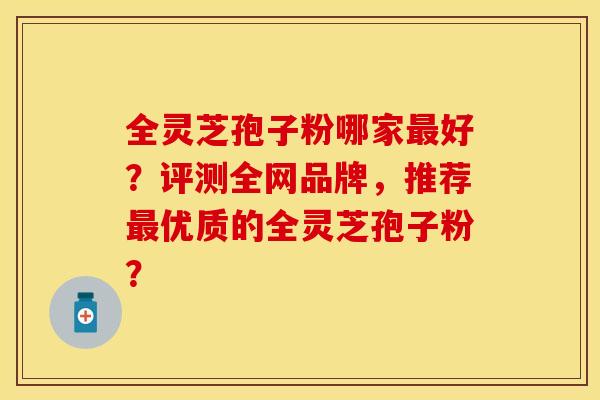 全灵芝孢子粉哪家最好？评测全网品牌，推荐最优质的全灵芝孢子粉？