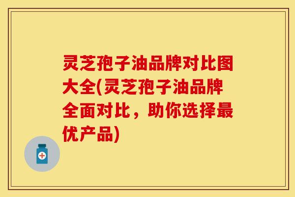 灵芝孢子油品牌对比图大全(灵芝孢子油品牌全面对比,助你选择最优产品)
