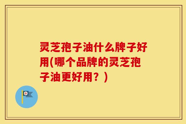 灵芝孢子油什么牌子好用(哪个品牌的灵芝孢子油更好用?)