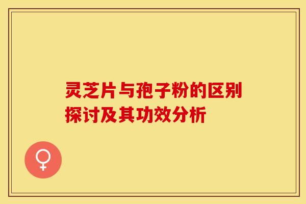 灵芝片与孢子粉的区别探讨及其功效分析