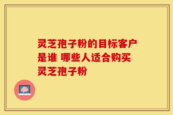 灵芝孢子粉的目标客户是谁 哪些人适合购买灵芝孢子粉