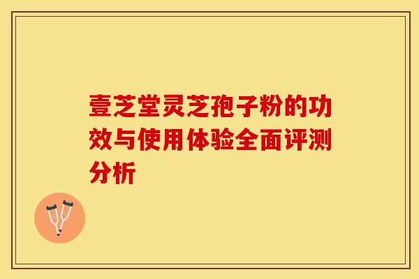壹芝堂灵芝孢子粉的功效与使用体验全面评测分析