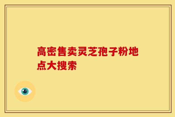 高密售卖灵芝孢子粉地点大搜索