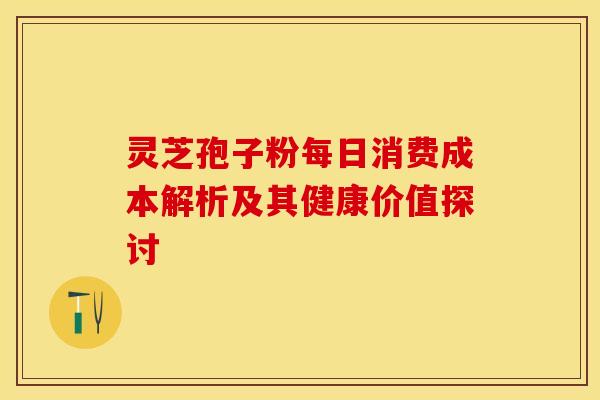 灵芝孢子粉每日消费成本解析及其健康价值探讨