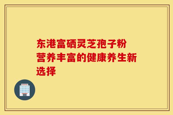 东港富硒灵芝孢子粉 营养丰富的健康养生新选择