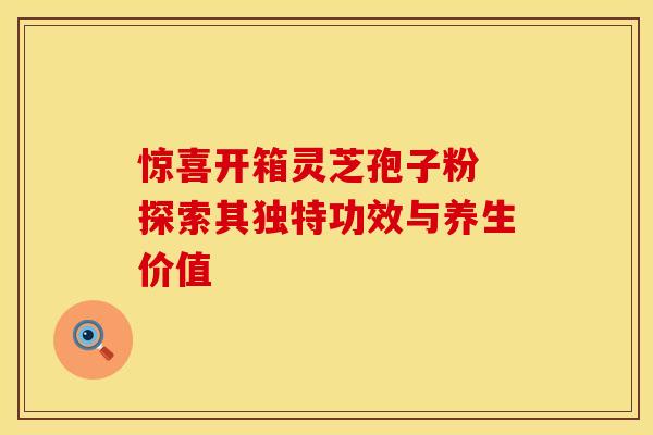 惊喜开箱灵芝孢子粉 探索其独特功效与养生价值