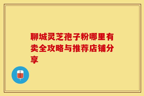 聊城灵芝孢子粉哪里有卖全攻略与推荐店铺分享