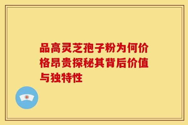 品高灵芝孢子粉为何价格昂贵探秘其背后价值与独特性