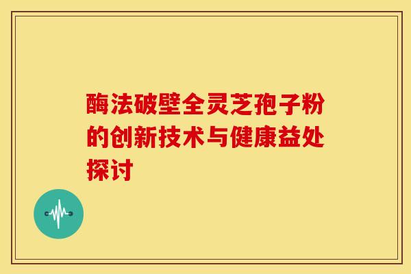 酶法破壁全灵芝孢子粉的创新技术与健康益处探讨