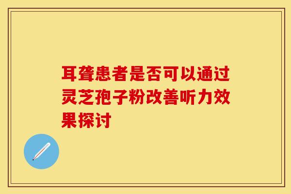 耳聋患者是否可以通过灵芝孢子粉改善听力效果探讨