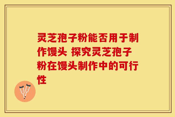灵芝孢子粉能否用于制作馒头 探究灵芝孢子粉在馒头制作中的可行性