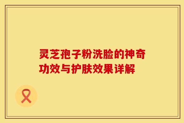 灵芝孢子粉洗脸的神奇功效与护肤效果详解