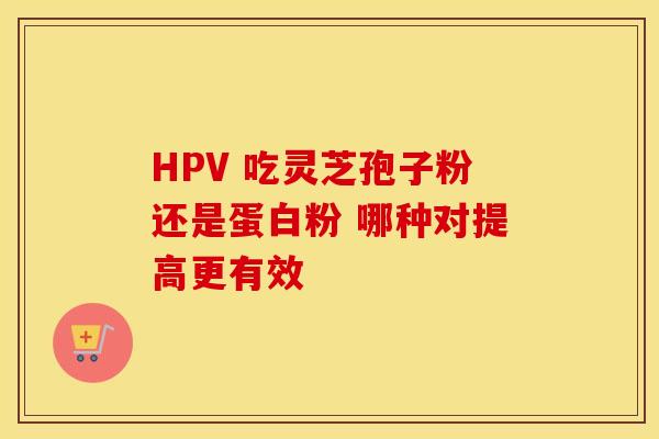 HPV 吃灵芝孢子粉还是蛋白粉 哪种对提高更有效
