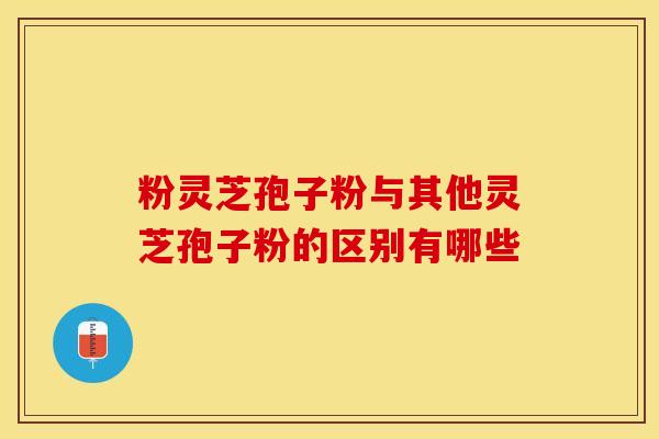 粉灵芝孢子粉与其他灵芝孢子粉的区别有哪些