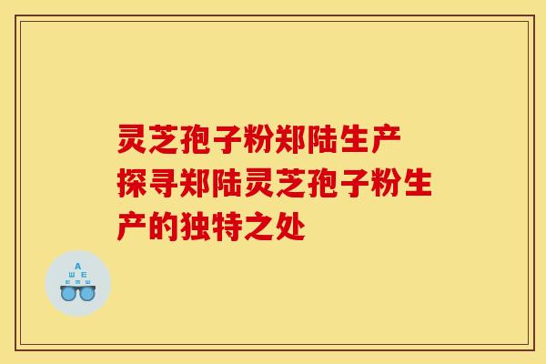 灵芝孢子粉郑陆生产 探寻郑陆灵芝孢子粉生产的独特之处