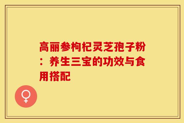 高丽参枸杞灵芝孢子粉：养生三宝的功效与食用搭配