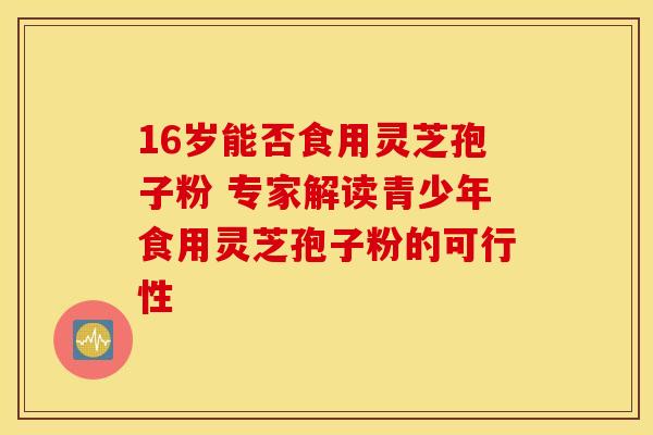 16岁能否食用灵芝孢子粉 专家解读青少年食用灵芝孢子粉的可行性