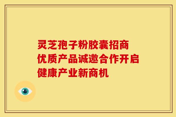 灵芝孢子粉胶囊招商 优质产品诚邀合作开启健康产业新商机