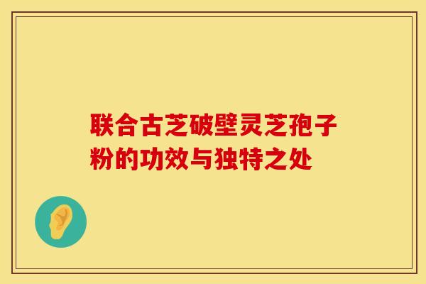 联合古芝破壁灵芝孢子粉的功效与独特之处
