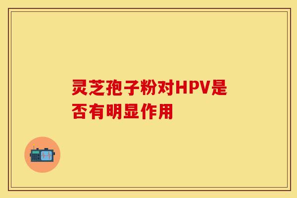 灵芝孢子粉对HPV是否有明显作用