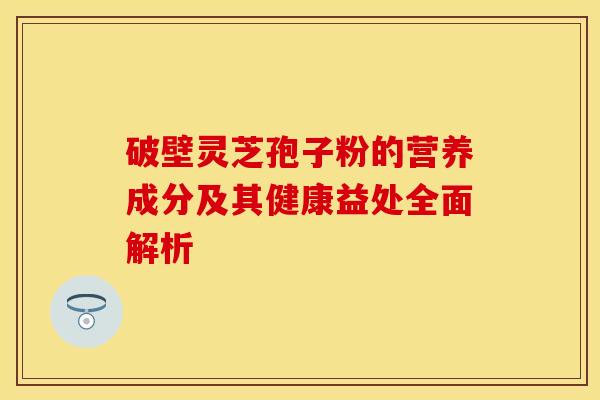 破壁灵芝孢子粉的营养成分及其健康益处全面解析