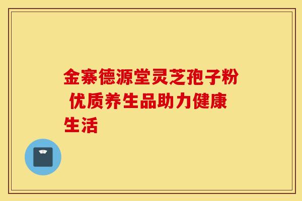 金寨德源堂灵芝孢子粉 优质养生品助力健康生活